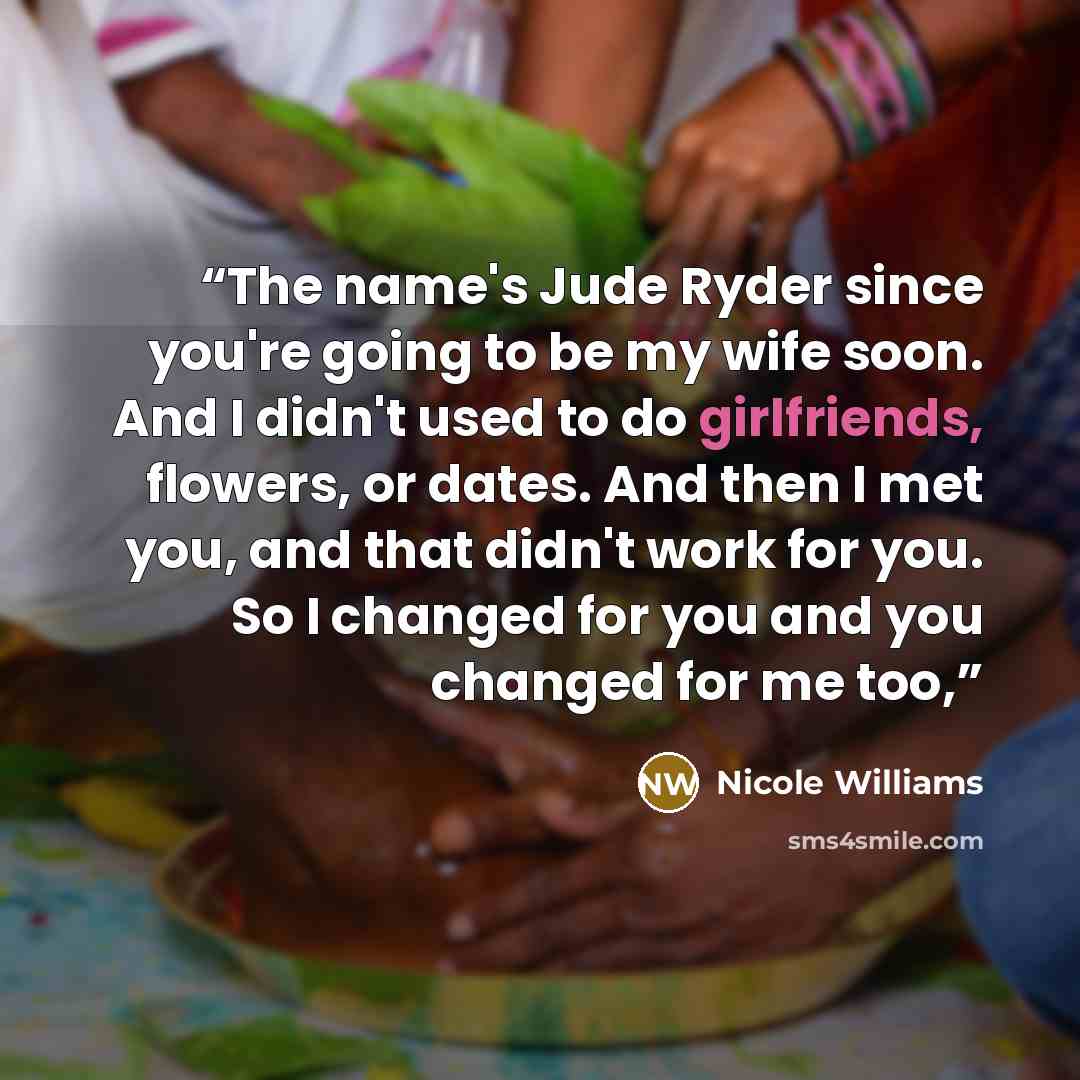 “The name's Jude Ryder since you're going to be my wife soon. And I didn't used to do girlfriends, flowers, or dates. And then I met you, and that didn't work for you. So I changed for you and you changed for me too,” quote by Nicole Williams