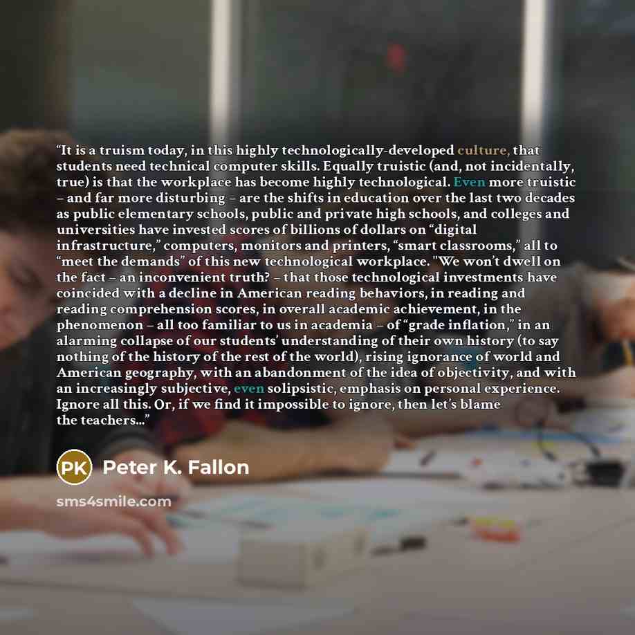 “It is a truism today, in this highly technologically-developed culture, that students need technical computer skills. Equally truistic (and, not incidentally, true) is that the workplace has become highly technological. Even more truistic – and far more disturbing – are the shifts in education…” quote by Peter K. Fallon