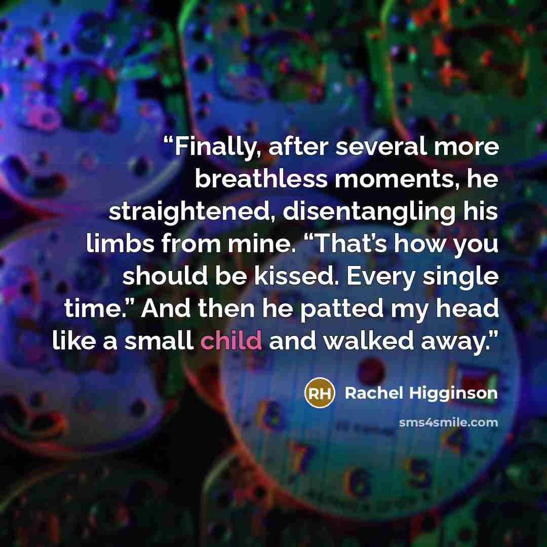 “Finally, after several more breathless moments, he straightened, disentangling his limbs from mine. “That’s how you should be kissed. Every single time.” And then he patted my head like a small child and walked away.” quote by Rachel Higginson