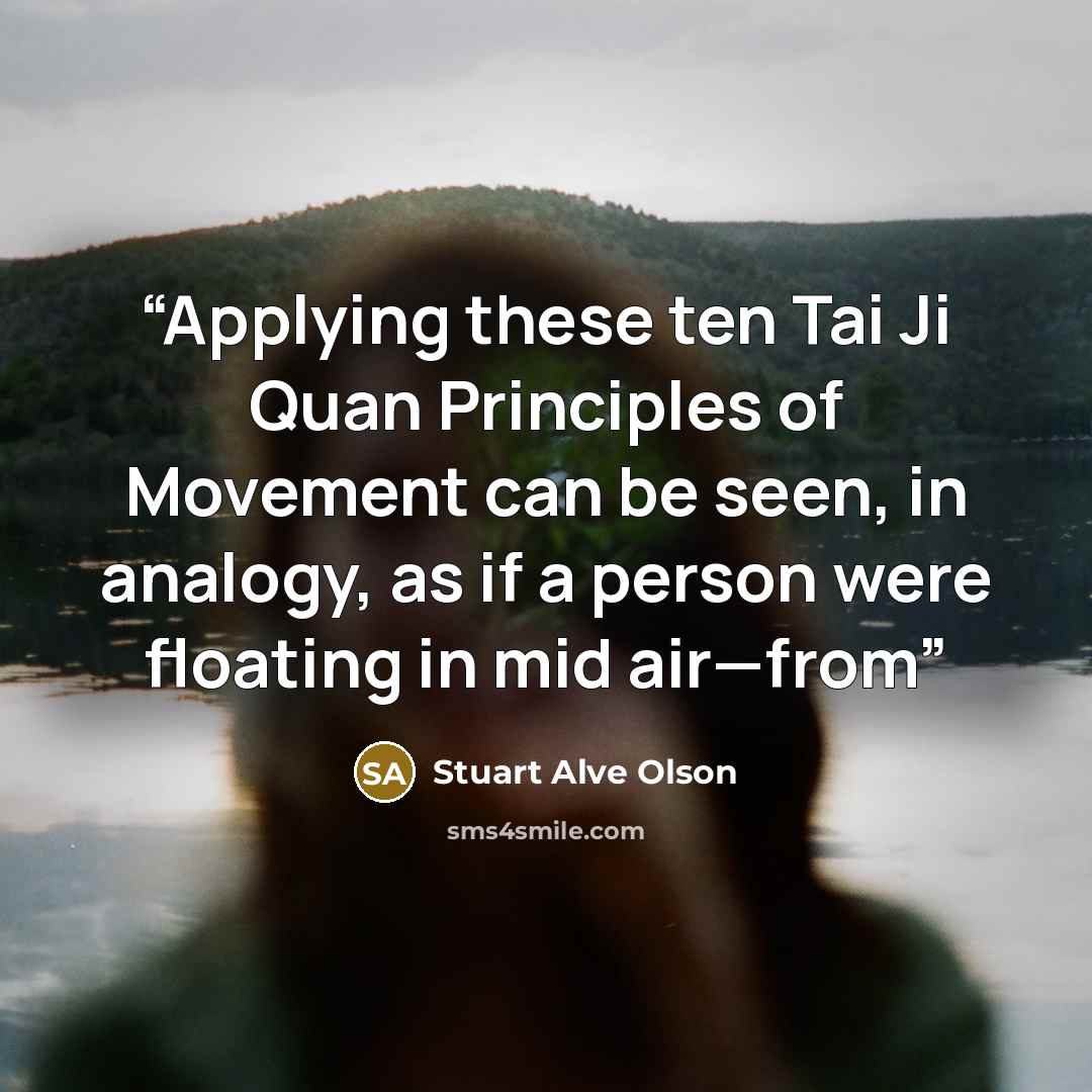 “Applying these ten Tai Ji Quan Principles of Movement can be seen, in analogy, as if a person were floating in mid air—from” quote by Stuart Alve Olson
