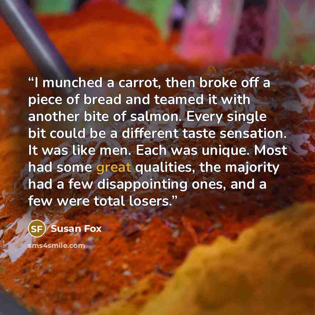 “I munched a carrot, then broke off a piece of bread and teamed it with another bite of salmon. Every single bit could be a different taste sensation. It was like men. Each was unique. Most had some great qualities, the majority had a few disappointing ones, and a few were total losers.” quote by Susan Fox