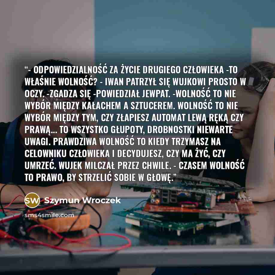 “- Odpowiedzialność za życie drugiego człowieka -to właśnie wolność? - Iwan patrzył się wujkowi prosto w oczy. -Zgadza się -powiedział Jewpat. -Wolność to nie wybór między kałachem a sztucerem. Wolność to nie wybór między tym, czy złapiesz automat lewą ręką czy prawą... To wszystko głupoty…” quote by Szymun Wroczek
