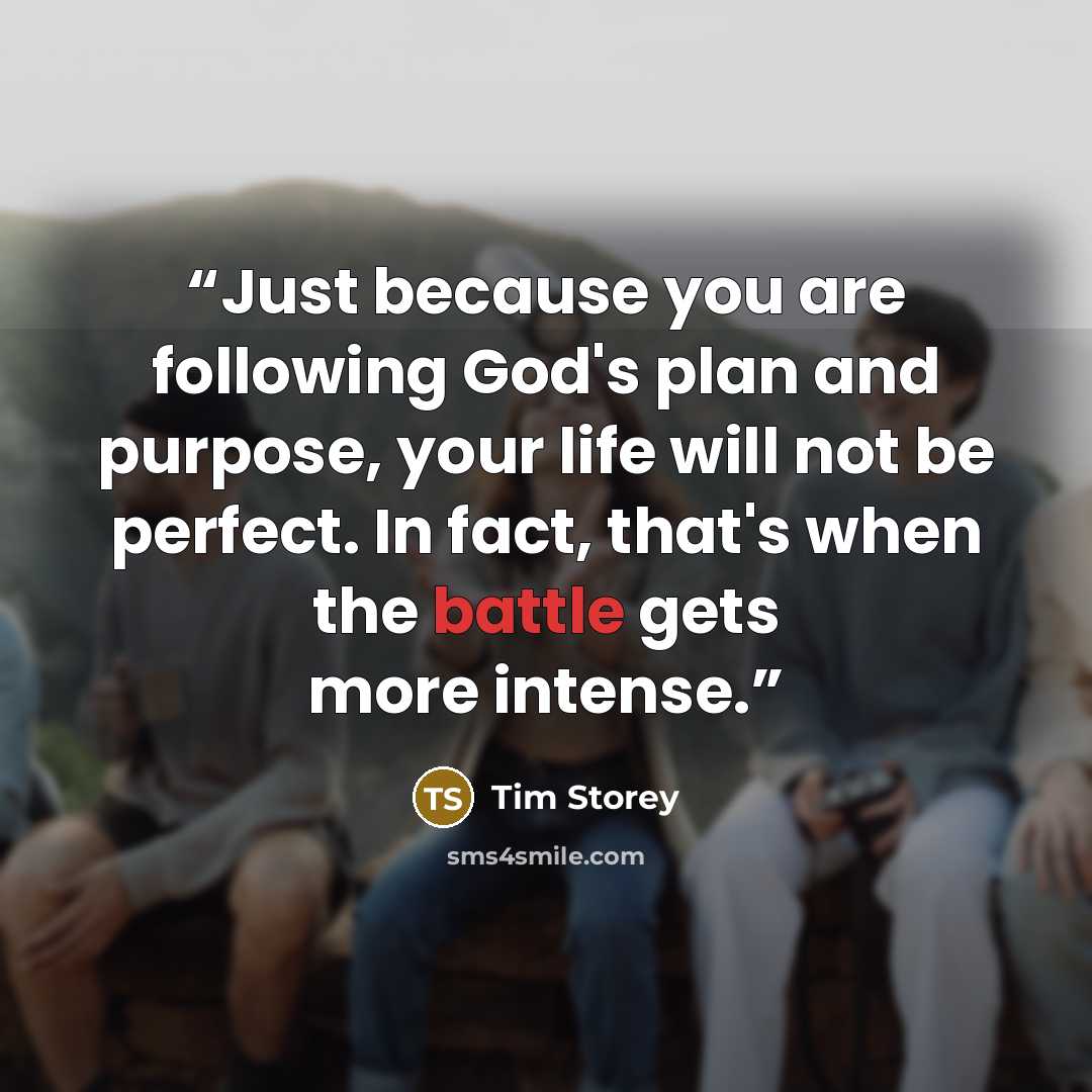 “Just because you are following God's plan and purpose, your life will not be perfect. In fact, that's when the battle gets more intense.” quote by Tim Storey