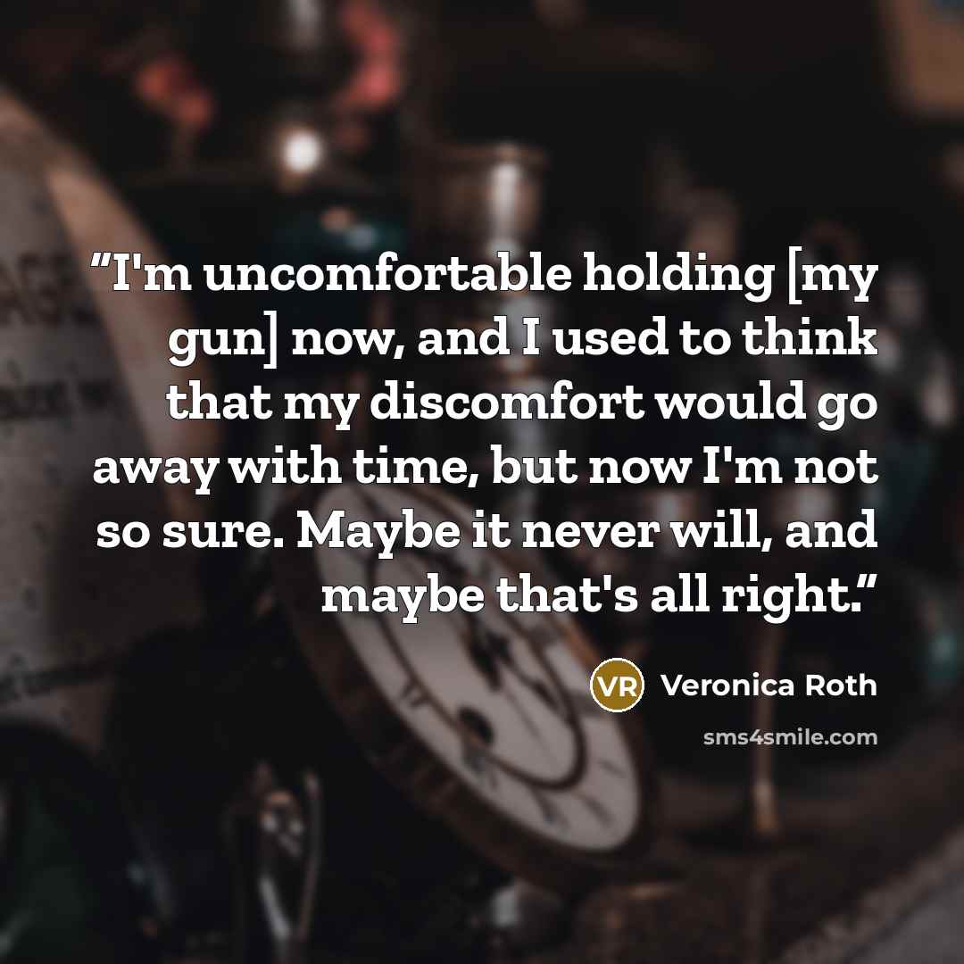 “I'm uncomfortable holding [my gun] now, and I used to think that my discomfort would go away with time, but now I'm not so sure. Maybe it never will, and maybe that's all right.” quote by Veronica Roth