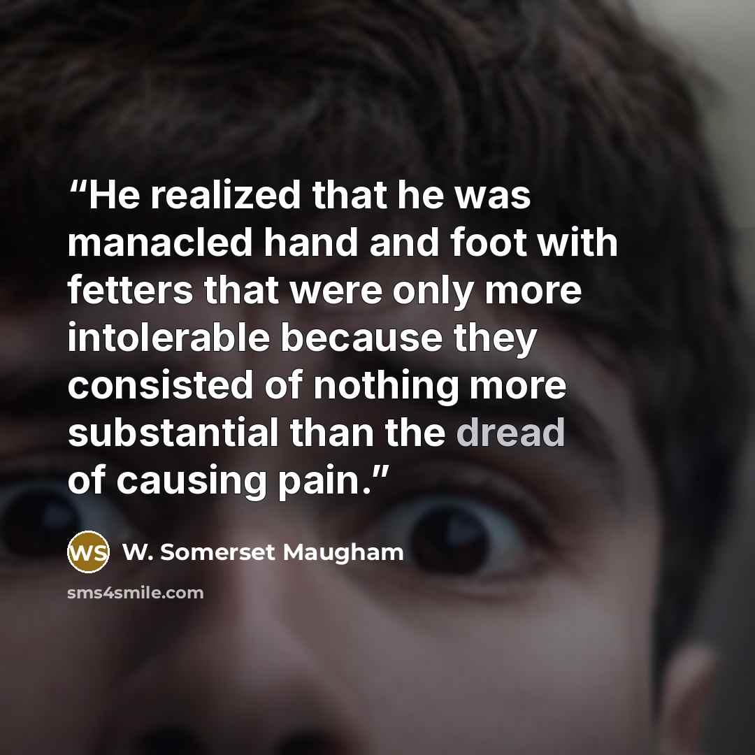 “He realized that he was manacled hand and foot with fetters that were only more intolerable because they consisted of nothing more substantial than the dread of causing pain.” quote by W. Somerset Maugham