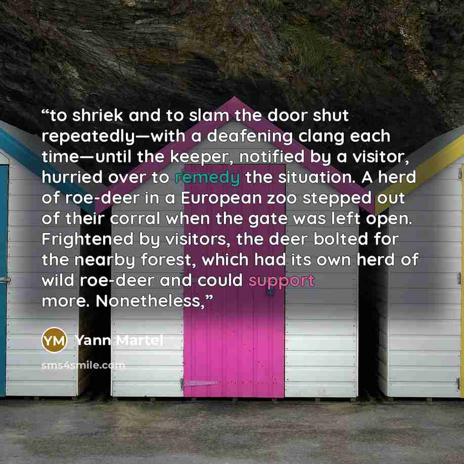“to shriek and to slam the door shut repeatedly—with a deafening clang each time—until the keeper, notified by a visitor, hurried over to remedy the situation. A herd of roe-deer in a European zoo stepped out of their corral when the gate was left open. Frightened by visitors, the deer bolted for…” quote by Yann Martel
