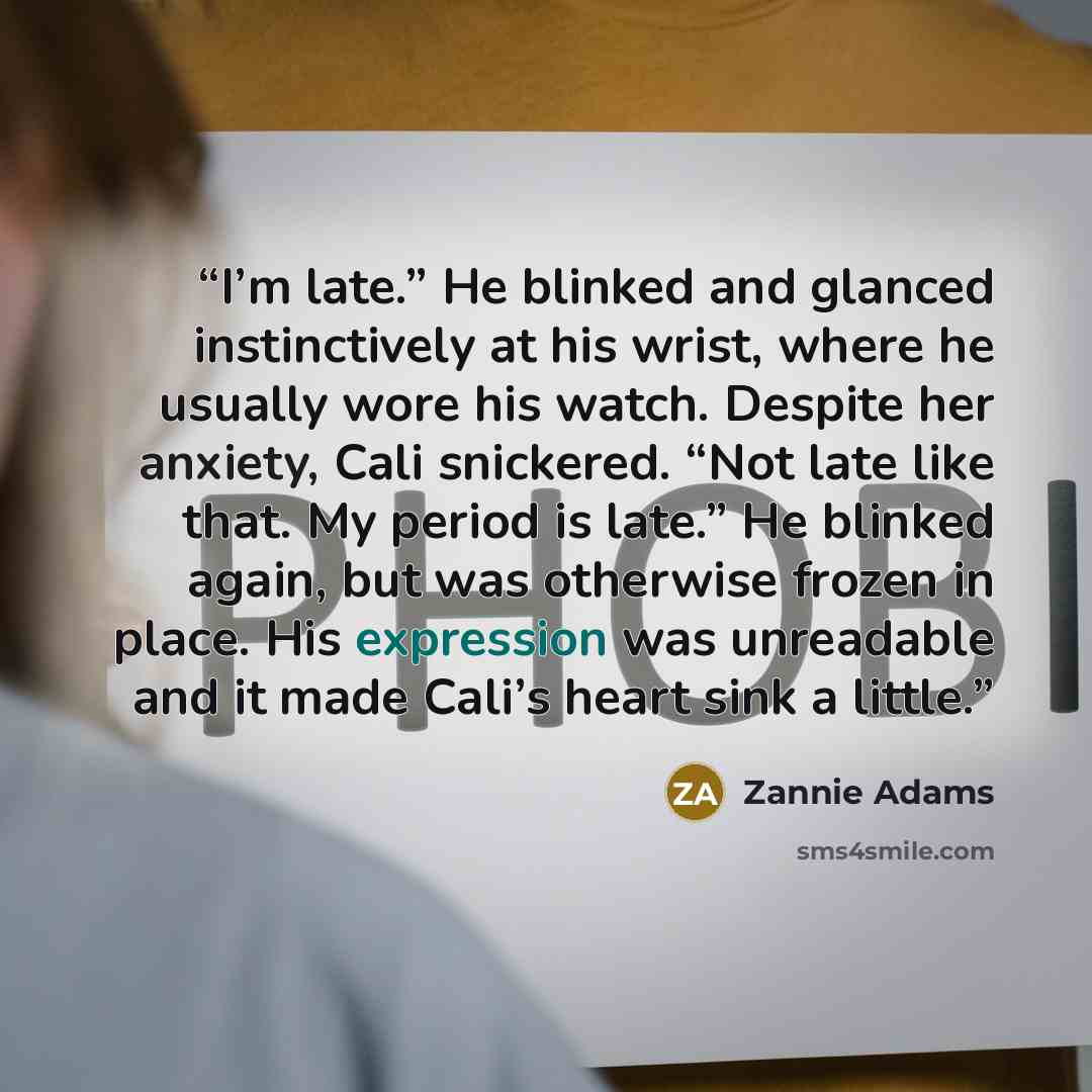“I’m late.” He blinked and glanced instinctively at his wrist, where he usually wore his watch. Despite her anxiety, Cali snickered. “Not late like that. My period is late.” He blinked again, but was otherwise frozen in place. His expression was unreadable and it made Cali’s heart sink a little.” quote by Zannie Adams