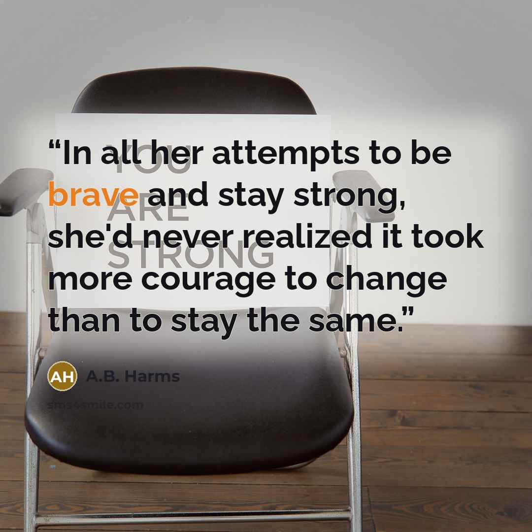 “In all her attempts to be brave and stay strong, she'd never realized it took more courage to change than to stay the same.” quote by A.B. Harms