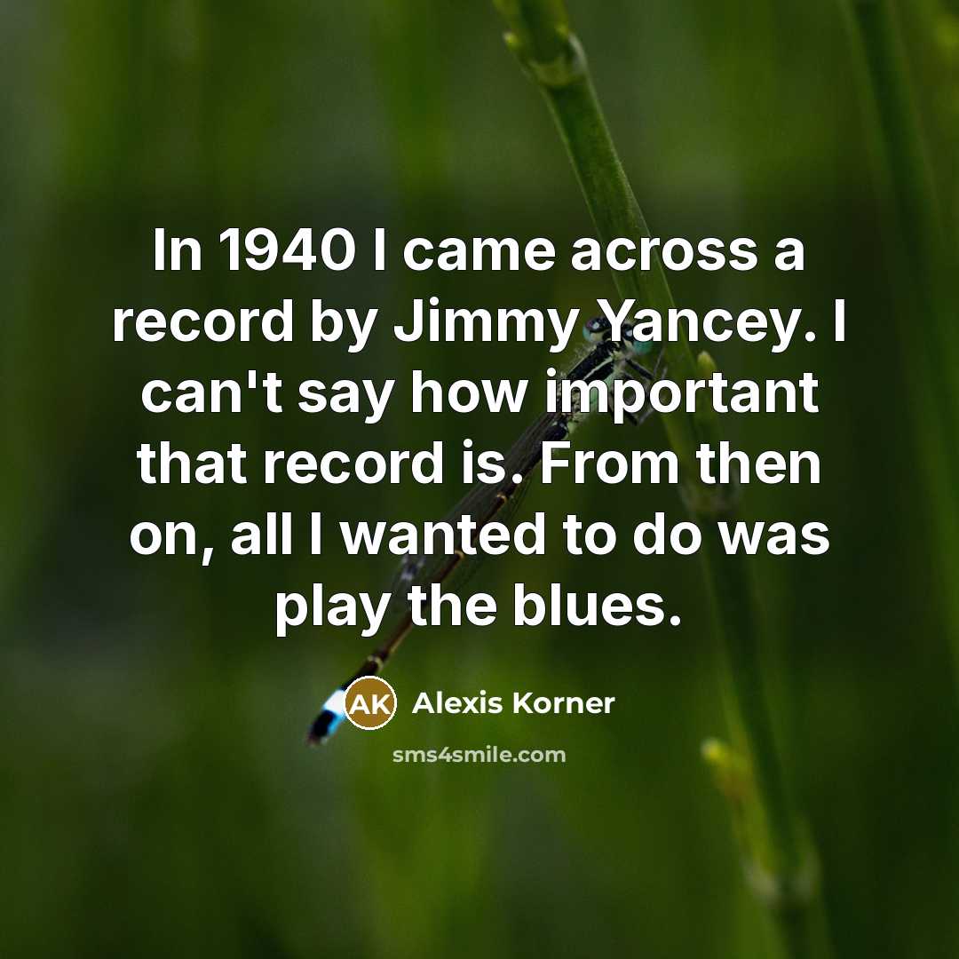“In 1940 I came across a record by Jimmy Yancey. I can't say how important that record is. From then on, all I wanted to do was play the blues.” quote by Alexis Korner