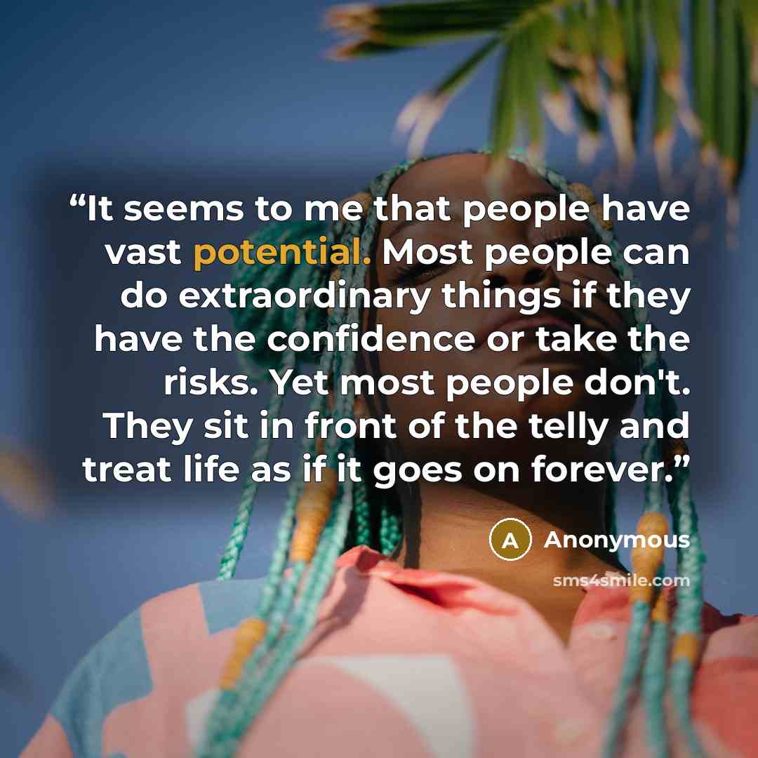 “It seems to me that people have vast potential. Most people can do extraordinary things if they have the confidence or take the risks. Yet most people don't. They sit in front of the telly and treat life as if it goes on forever.” quote by Anonymous