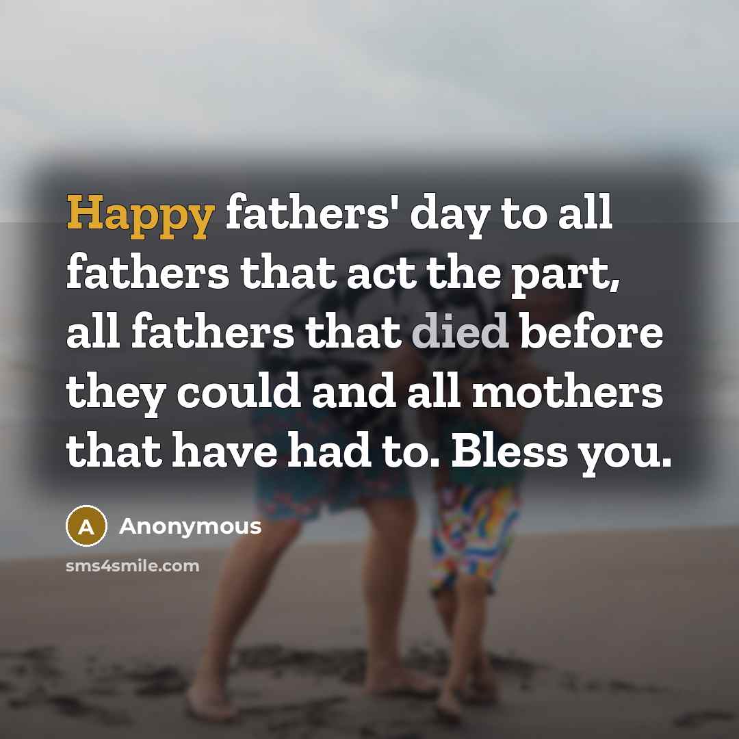 “Happy fathers' day to all fathers that act the part, all fathers that died before they could and all mothers that have had to. Bless you.” quote by Anonymous