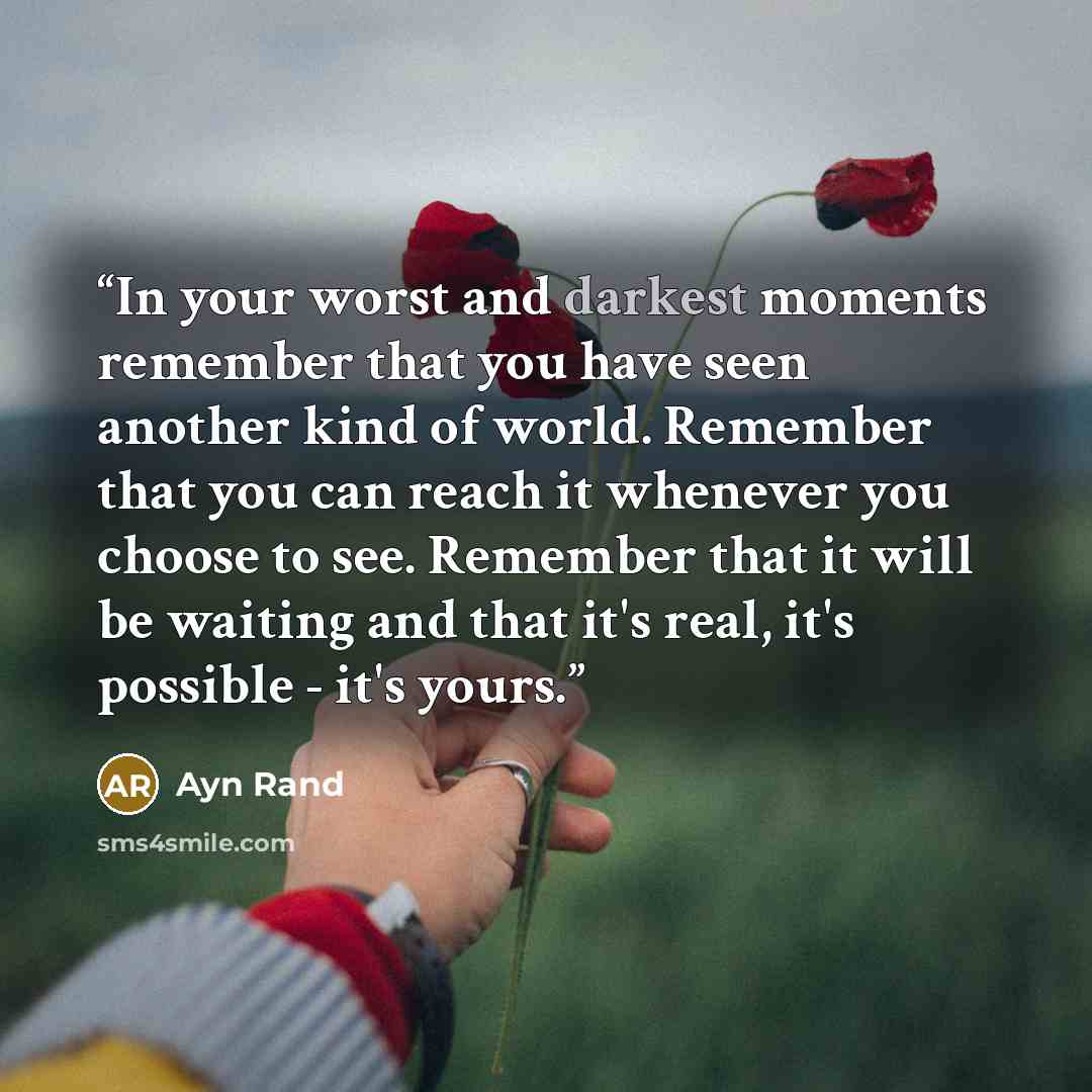 “In your worst and darkest moments remember that you have seen another kind of world. Remember that you can reach it whenever you choose to see. Remember that it will be waiting and that it's real, it's possible - it's yours.” quote by Ayn Rand
