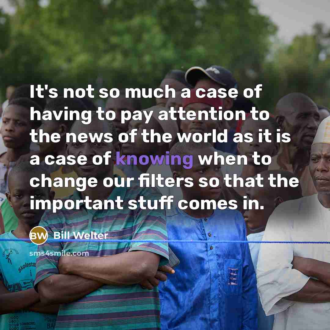 “It's not so much a case of having to pay attention to the news of the world as it is a case of knowing when to change our filters so that the important stuff comes in.” quote by Bill Welter