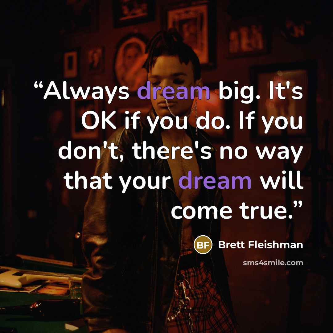 “Always dream big. It's OK if you do. If you don't, there's no way that your dream will come true.” quote by Brett Fleishman