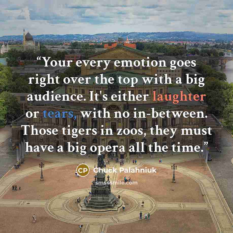 “Your every emotion goes right over the top with a big audience. It's either laughter or tears, with no in-between. Those tigers in zoos, they must have a big opera all the time.” quote by Chuck Palahniuk