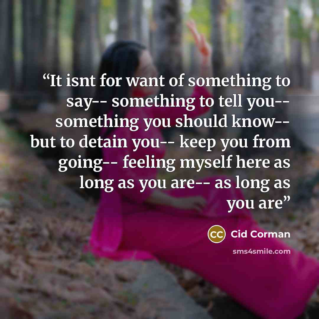 “It isnt for want of something to say-- something to tell you-- something you should know-- but to detain you-- keep you from going-- feeling myself here as long as you are-- as long as you are” quote by Cid Corman