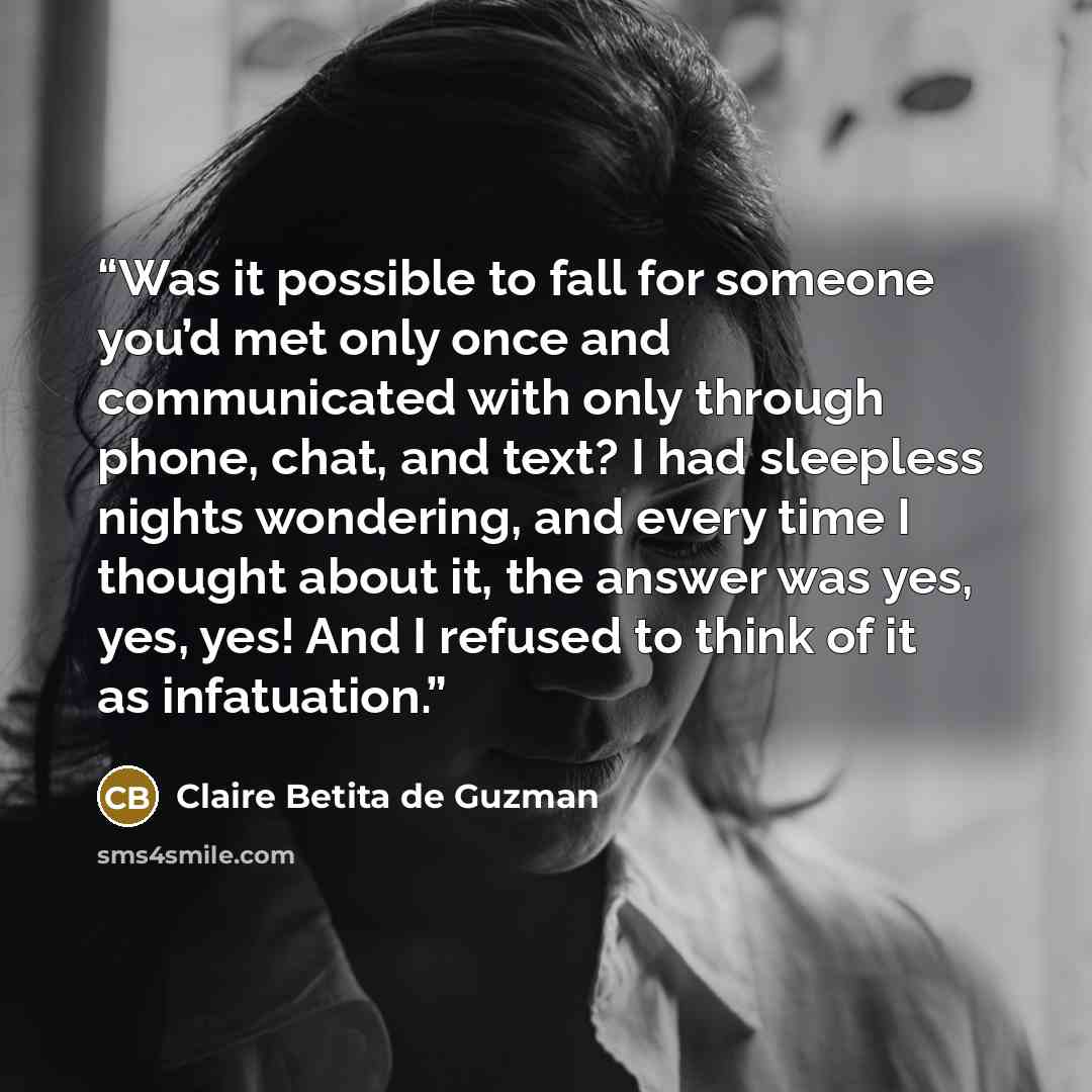 “Was it possible to fall for someone you’d met only once and communicated with only through phone, chat, and text? I had sleepless nights wondering, and every time I thought about it, the answer was yes, yes, yes! And I refused to think of it as infatuation.” quote by Claire Betita de Guzman