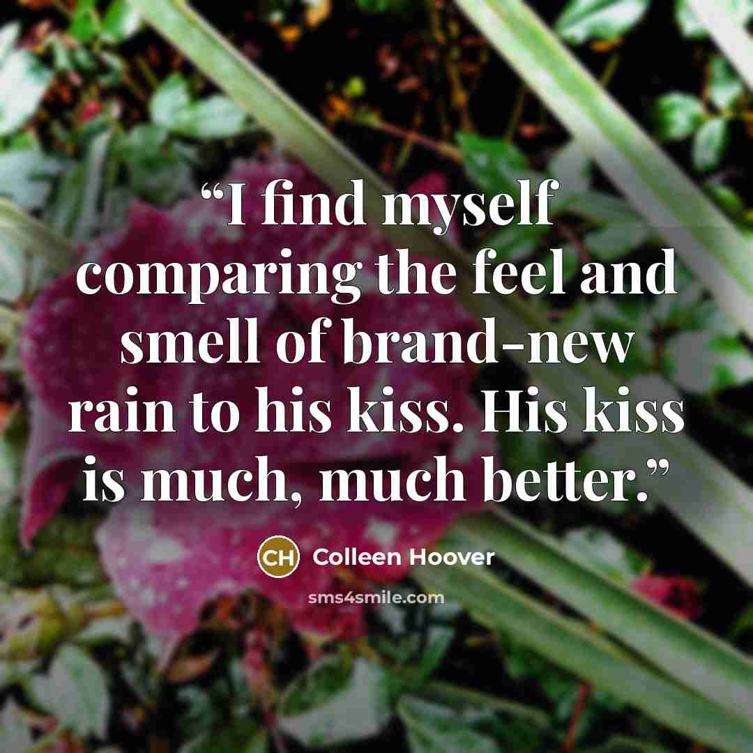 “I find myself comparing the feel and smell of brand-new rain to his kiss. His kiss is much, much better.” quote by Colleen Hoover