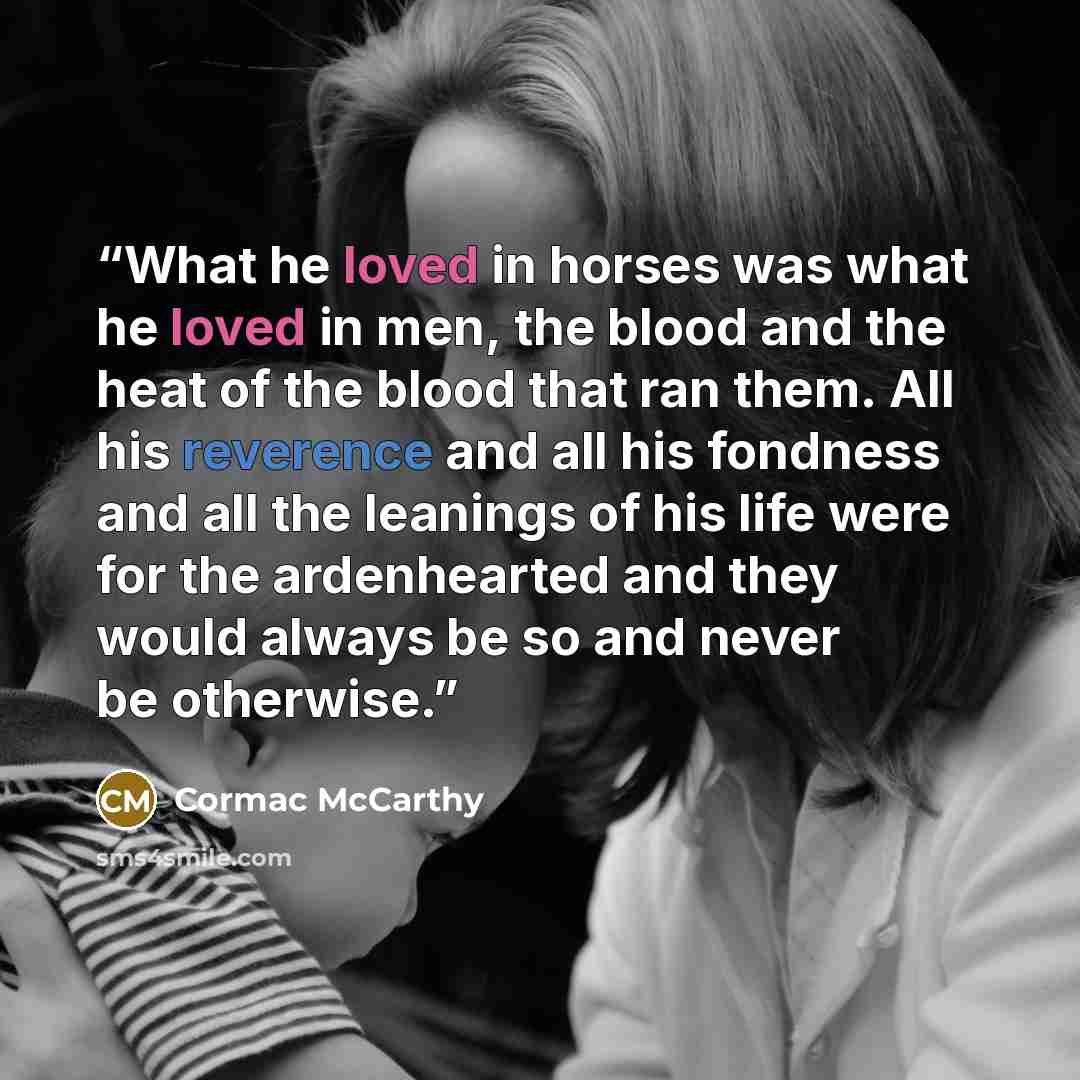 “What he loved in horses was what he loved in men, the blood and the heat of the blood that ran them. All his reverence and all his fondness and all the leanings of his life were for the ardenhearted and they would always be so and never be otherwise.” quote by Cormac McCarthy