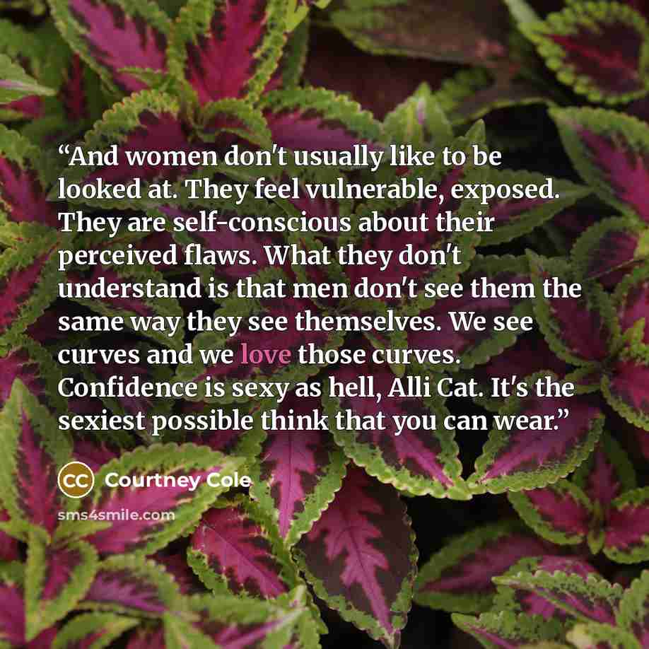 “And women don't usually like to be looked at. They feel vulnerable, exposed. They are self-conscious about their perceived flaws. What they don't understand is that men don't see them the same way they see themselves. We see curves and we love those curves. Confidence is sexy as hell, Alli Cat…” quote by Courtney Cole