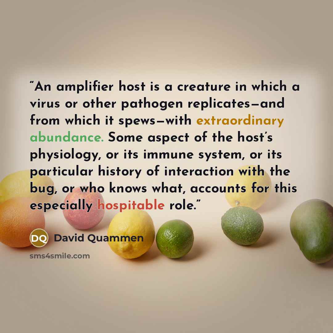“An amplifier host is a creature in which a virus or other pathogen replicates—and from which it spews—with extraordinary abundance. Some aspect of the host’s physiology, or its immune system, or its particular history of interaction with the bug, or who knows what, accounts for this especially…” quote by David Quammen