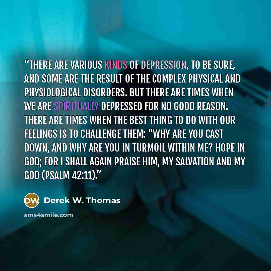 “There are various kinds of depression, to be sure, and some are the result of the complex physical and physiological disorders. But there are times when we are spiritually depressed for no good reason. There are times when the best thing to do with our feelings is to challenge them: "Why are you…” quote by Derek W. Thomas