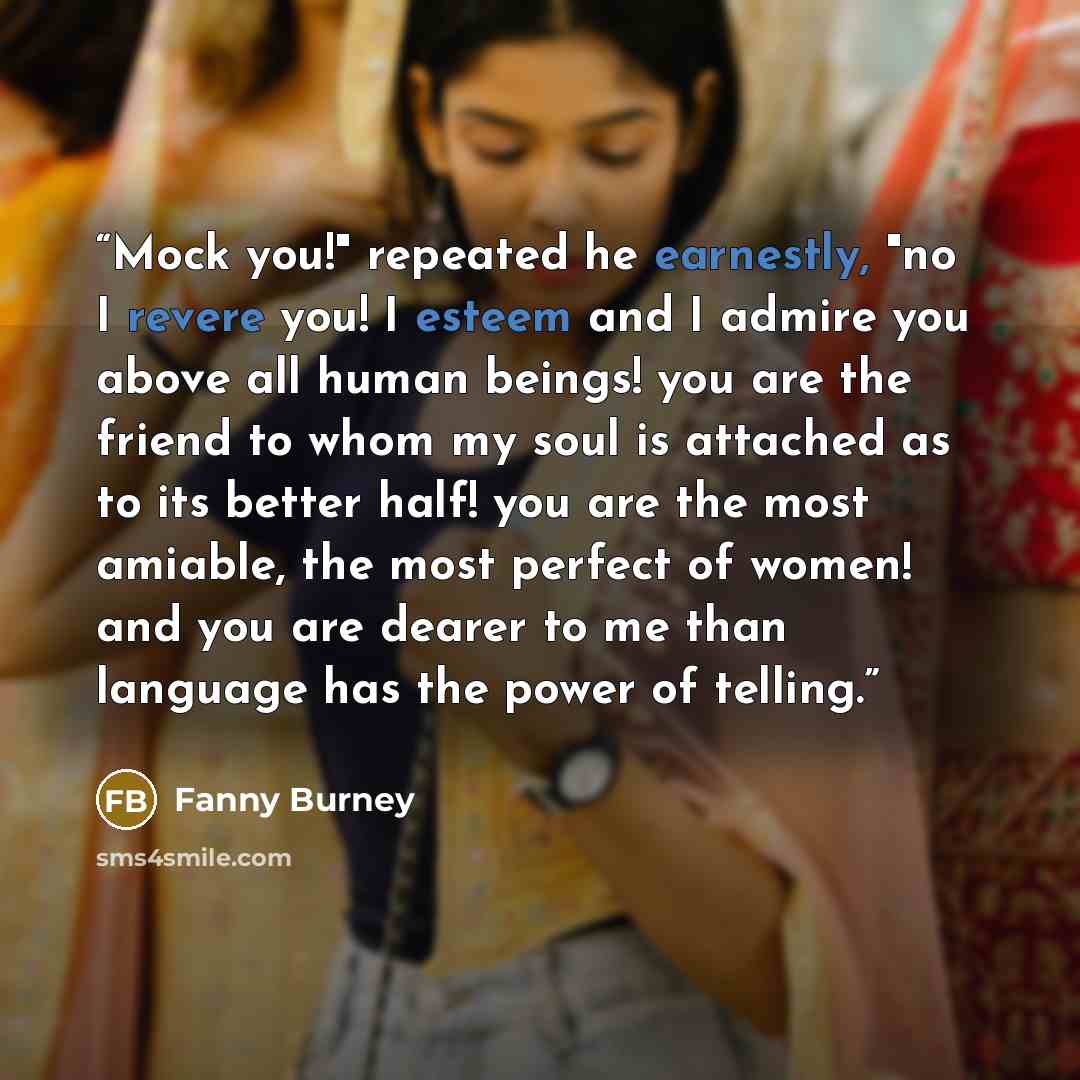 “Mock you!" repeated he earnestly, "no I revere you! I esteem and I admire you above all human beings! you are the friend to whom my soul is attached as to its better half! you are the most amiable, the most perfect of women! and you are dearer to me than language has the power of telling.” quote by Fanny Burney