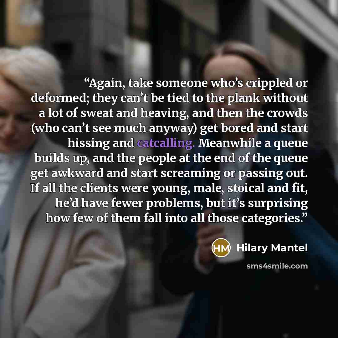 “Again, take someone who’s crippled or deformed; they can’t be tied to the plank without a lot of sweat and heaving, and then the crowds (who can’t see much anyway) get bored and start hissing and catcalling. Meanwhile a queue builds up, and the people at the end of the queue get awkward and start…” quote by Hilary Mantel