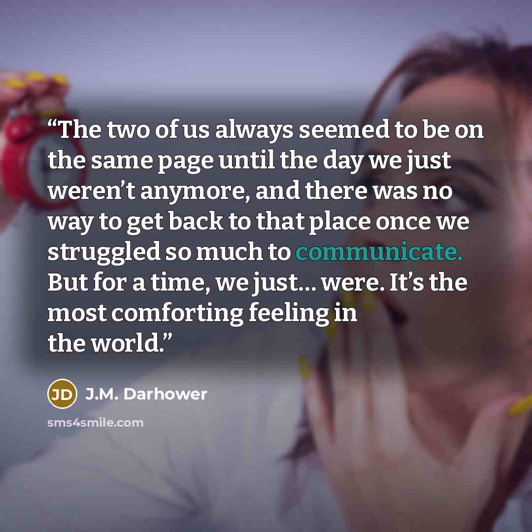 “The two of us always seemed to be on the same page until the day we just weren’t anymore, and there was no way to get back to that place once we struggled so much to communicate. But for a time, we just… were. It’s the most comforting feeling in the world.” quote by J.M. Darhower