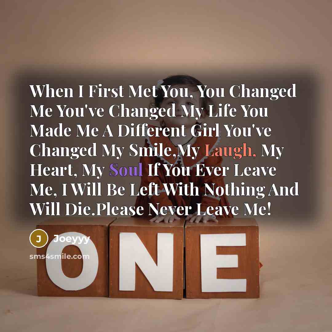 “When I First Met You, You Changed Me You've Changed My Life You Made Me A Different Girl You've Changed My Smile,My Laugh, My Heart, My Soul If You Ever Leave Me, I Will Be Left With Nothing And Will Die.Please Never Leave Me!” quote by Joeyyy