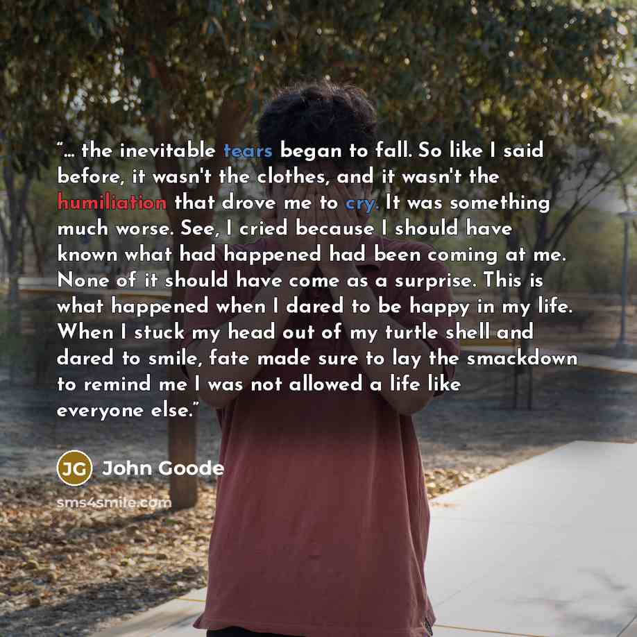 “... the inevitable tears began to fall. So like I said before, it wasn't the clothes, and it wasn't the humiliation that drove me to cry. It was something much worse. See, I cried because I should have known what had happened had been coming at me. None of it should have come as a surprise. This…” quote by John Goode