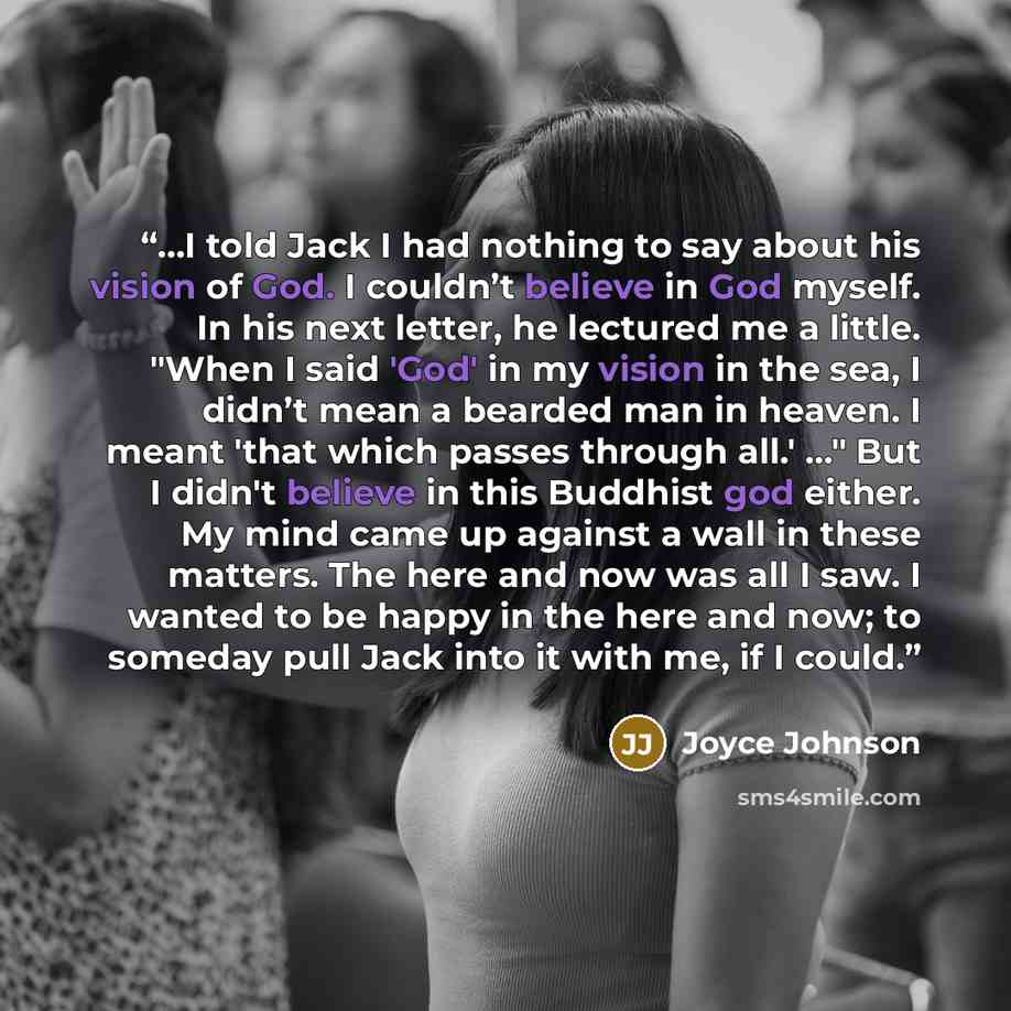 “…I told Jack I had nothing to say about his vision of God. I couldn’t believe in God myself. In his next letter, he lectured me a little. "When I said 'God' in my vision in the sea, I didn’t mean a bearded man in heaven. I meant 'that which passes through all.' …" But I didn't believe in this…” quote by Joyce Johnson