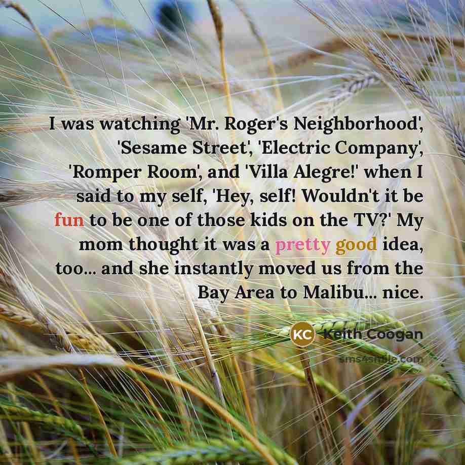“I was watching 'Mr. Roger's Neighborhood', 'Sesame Street', 'Electric Company',…” quote by Keith Coogan