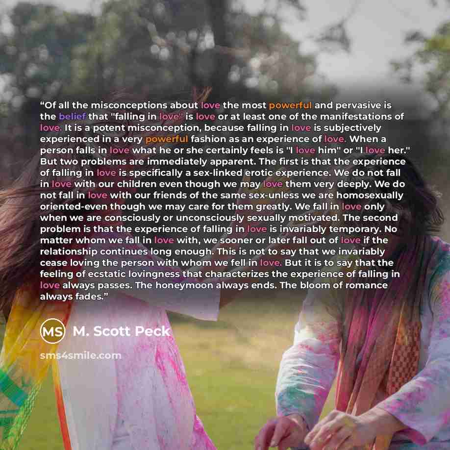 “Of all the misconceptions about love the most powerful and pervasive is the belief that "falling in love" is love or at least one of the manifestations of love. It is a potent misconception, because falling in love is subjectively experienced in a very powerful fashion as an experience of love…” quote by M. Scott Peck