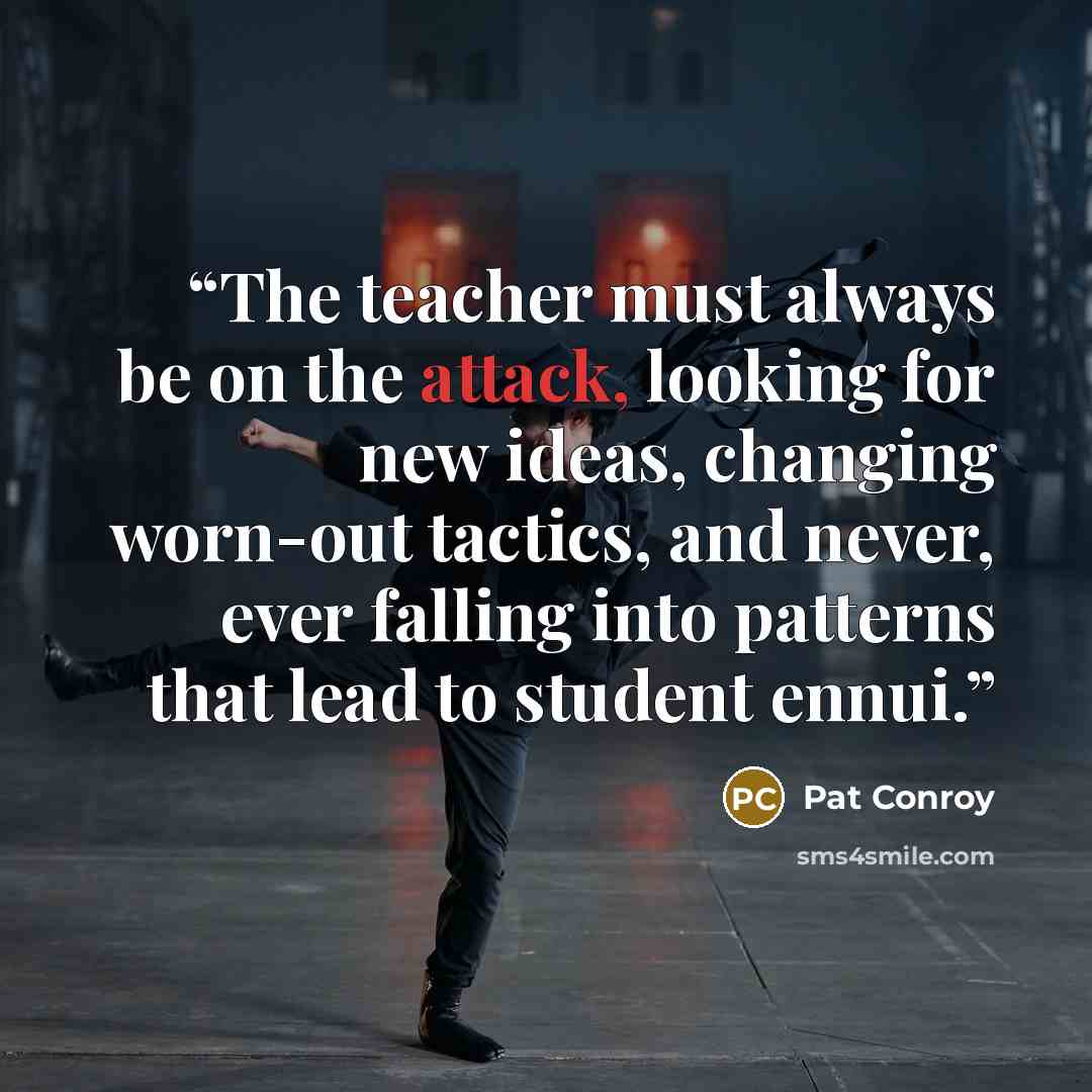 “The teacher must always be on the attack, looking for new ideas, changing worn-out tactics, and never, ever falling into patterns that lead to student ennui.” quote by Pat Conroy
