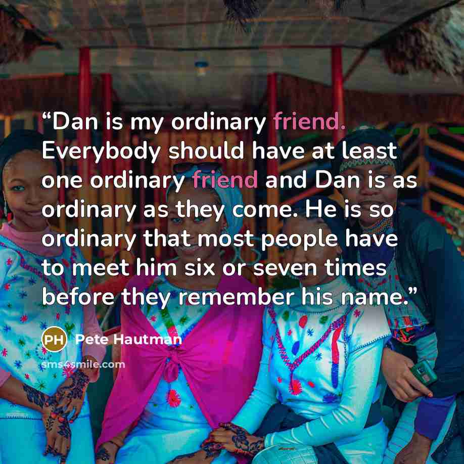“Dan is my ordinary friend. Everybody should have at least one ordinary friend and Dan is as ordinary as they come. He is so ordinary that most people have to meet him six or seven times before they remember his name.” quote by Pete Hautman