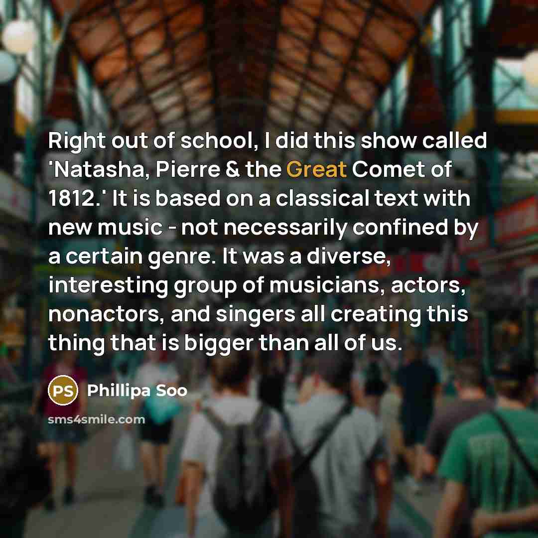 “Right out of school, I did this show called 'Natasha, Pierre & the Great Comet of 1812.' It is based on a classical text with new music - not necessarily confined by a certain genre. It was a diverse, interesting group of musicians, actors, nonactors, and singers all creating this thing that is…” quote by Phillipa Soo