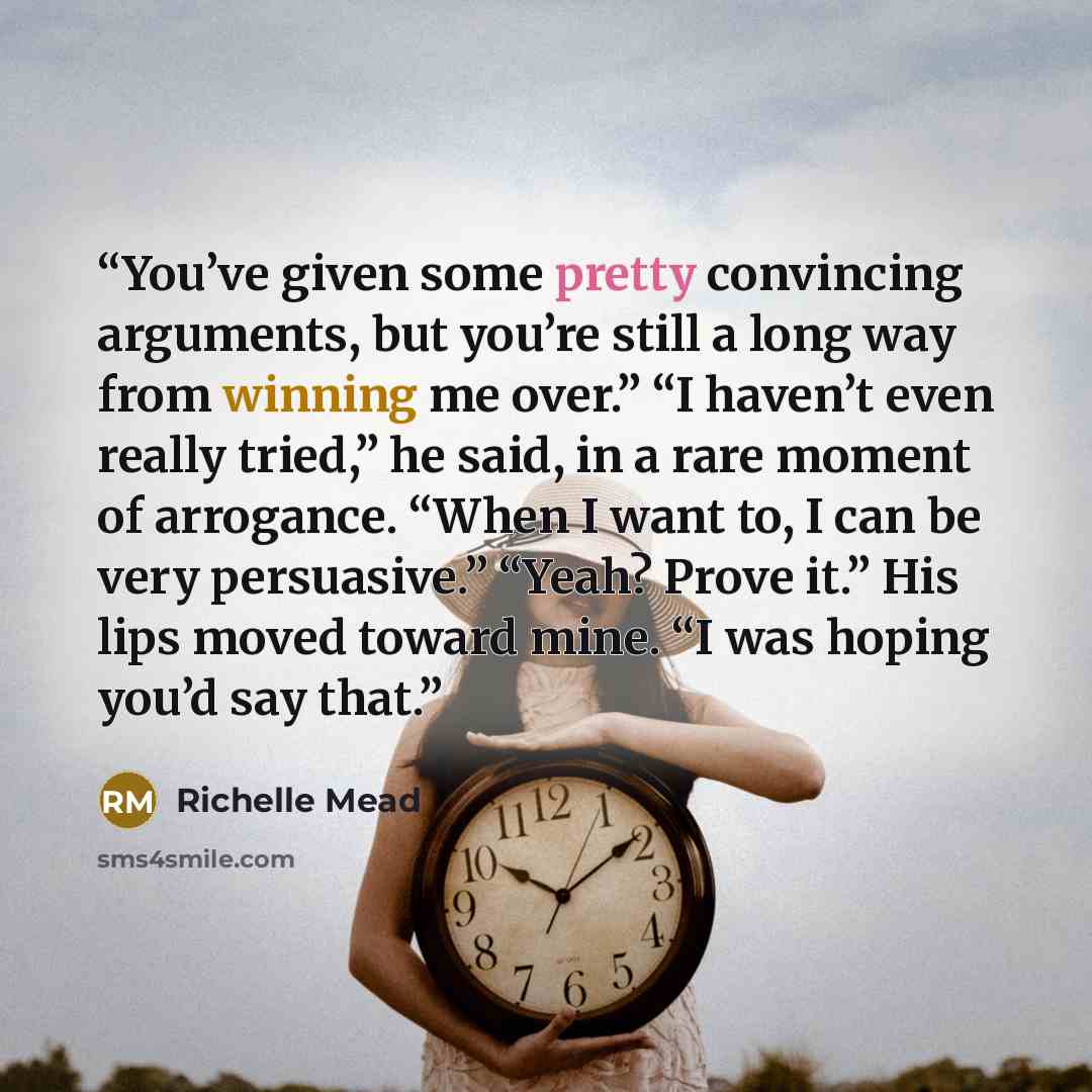“You’ve given some pretty convincing arguments, but you’re still a long way from winning me over.” “I haven’t even really tried,” he said, in a rare moment of arrogance. “When I want to, I can be very persuasive.” “Yeah? Prove it.” His lips moved toward mine. “I was hoping you’d say that.” quote by Richelle Mead