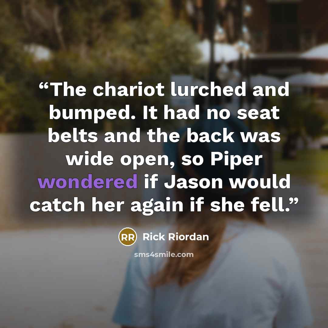 “The chariot lurched and bumped. It had no seat belts and the back was wide open, so Piper wondered if Jason would catch her again if she fell.” quote by Rick Riordan