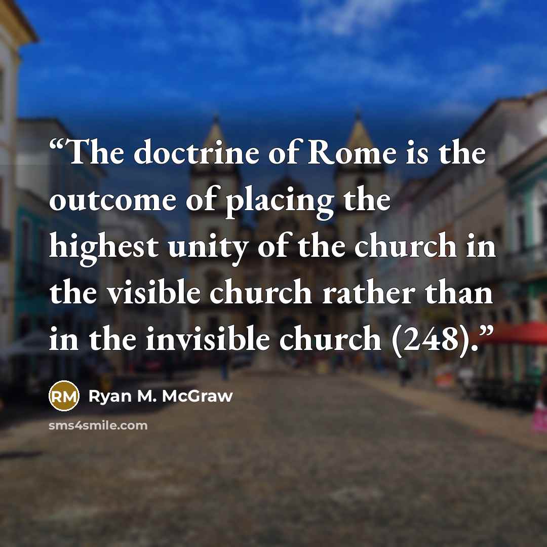 “The doctrine of Rome is the outcome of placing the highest unity of the church in the visible church rather than in the invisible church (248).” quote by Ryan M. McGraw