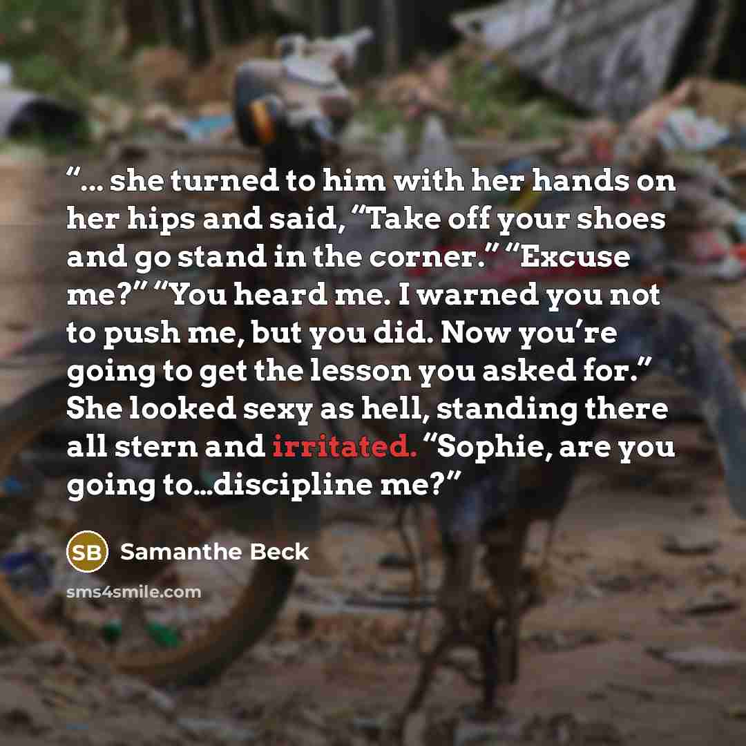 “... she turned to him with her hands on her hips and said, “Take off your shoes and go stand in the corner.” “Excuse me?” “You heard me. I warned you not to push me, but you did. Now you’re going to get the lesson you asked for.” She looked sexy as hell, standing there all stern and irritated…” quote by Samanthe Beck