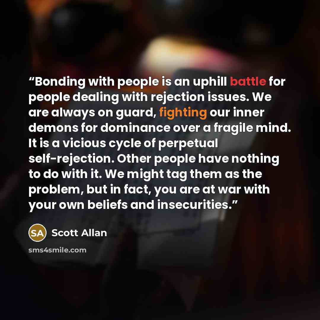 “Bonding with people is an uphill battle for people dealing with rejection issues. We are always on guard, fighting our inner demons for dominance over a fragile mind. It is a vicious cycle of perpetual self-rejection. Other people have nothing to do with it. We might tag them as the problem, but…” quote by Scott Allan