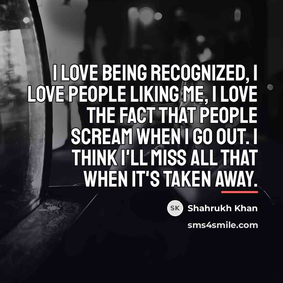 “I love being recognized, I love people liking me, I…” quote by Shahrukh Khan