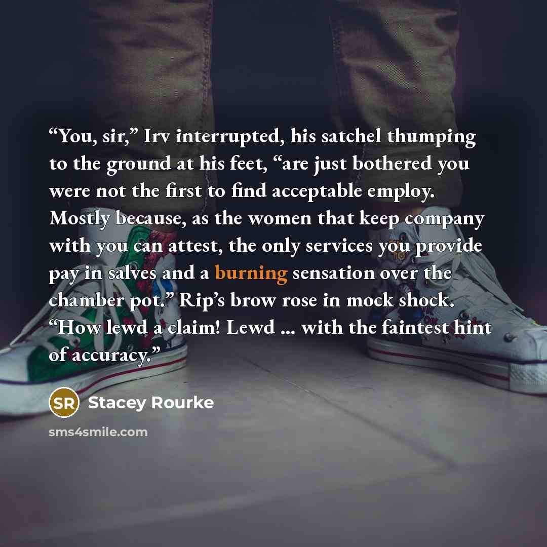 “You, sir,” Irv interrupted, his satchel thumping to the ground at his feet, “are just bothered you were not the first to find acceptable employ. Mostly because, as the women that keep company with you can attest, the only services you provide pay in salves and a burning sensation over the chamber…” quote by Stacey Rourke