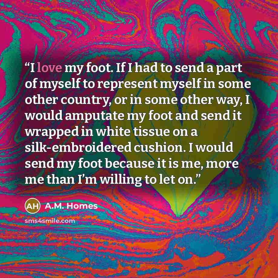 “I love my foot. If I had to send a part of myself to represent myself in some other country, or in some other way, I would amputate my foot and send it wrapped in white tissue on a silk-embroidered cushion. I would send my foot because it is me, more me than I’m willing to let on.” quote by A.M. Homes