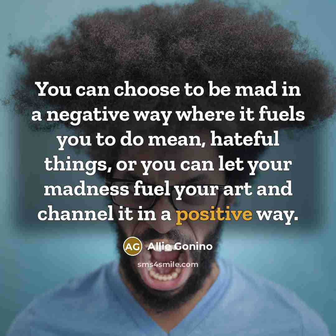“You can choose to be mad in a negative way where it fuels you to do mean, hateful things, or you can let your madness fuel your art and channel it in a positive way.” quote by Allie Gonino