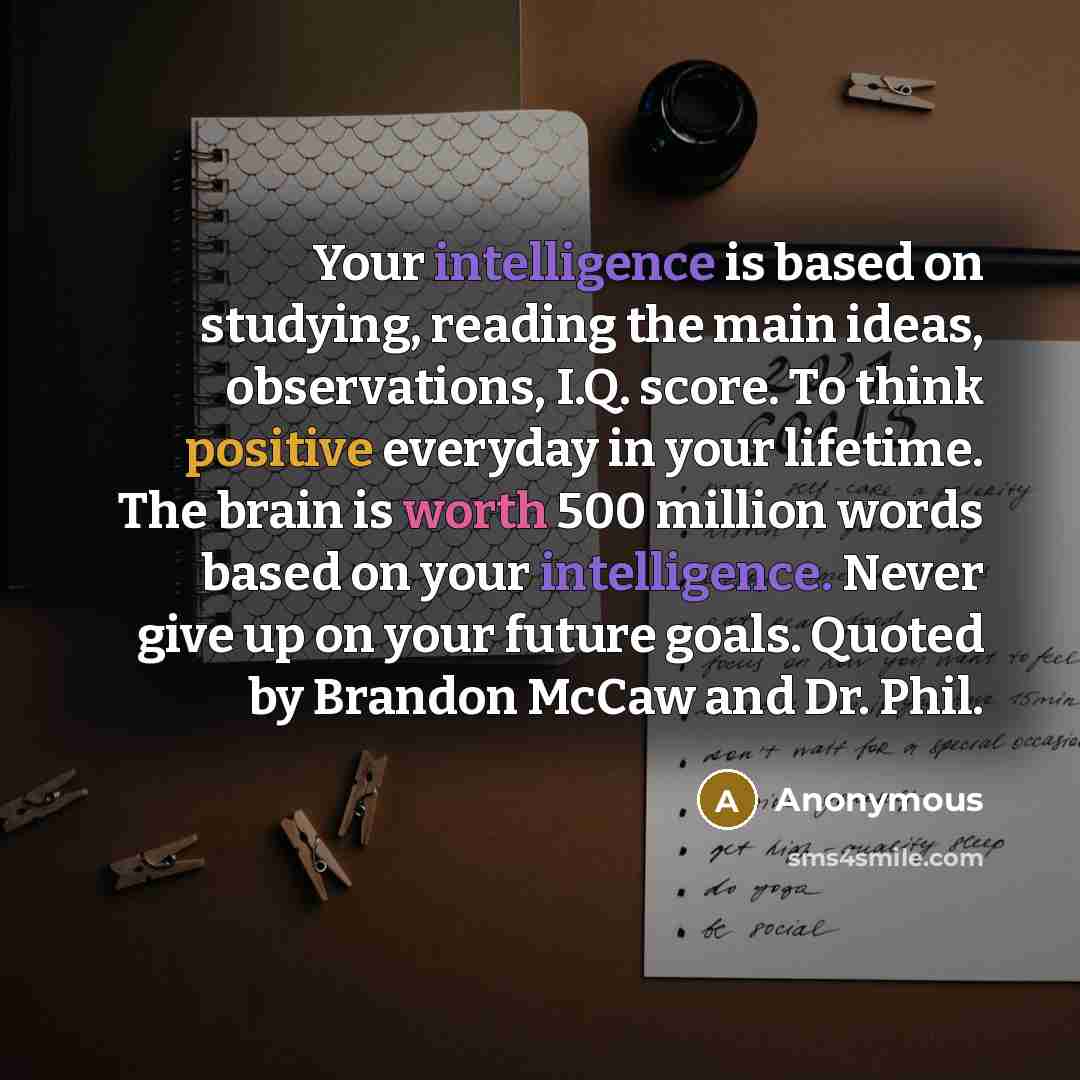 “Your intelligence is based on studying, reading the main ideas, observations, I.Q. score. To think positive everyday in your lifetime. The brain is worth 500 million words based on your intelligence. Never give up on your future goals. Quoted by Brandon McCaw and Dr. Phil.” quote by Anonymous
