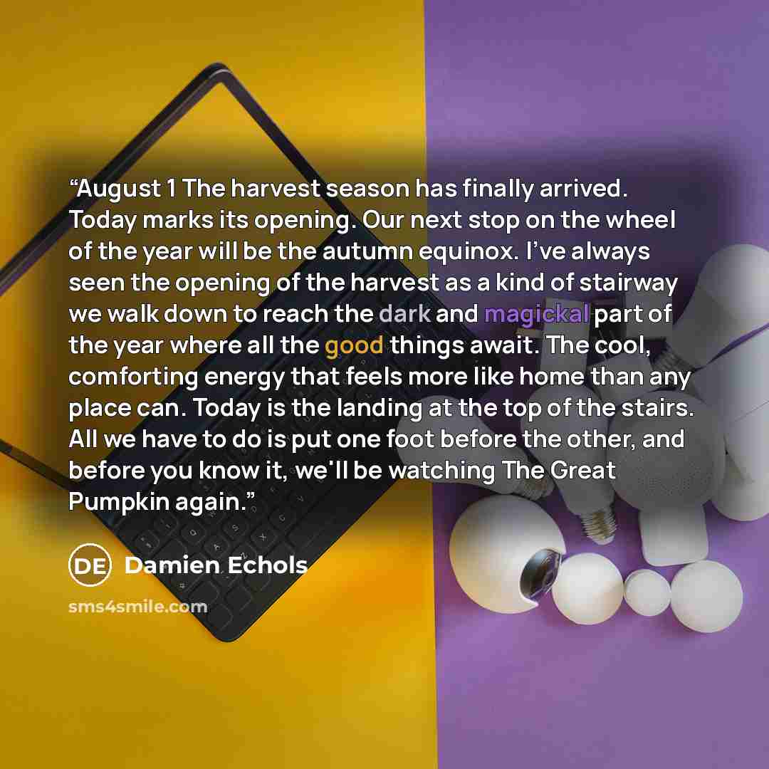 “August 1 The harvest season has finally arrived. Today marks its opening. Our next stop on the wheel of the year will be the autumn equinox. I've always seen the opening of the harvest as a kind of stairway we walk down to reach the dark and magickal part of the year where all the good things…” quote by Damien Echols