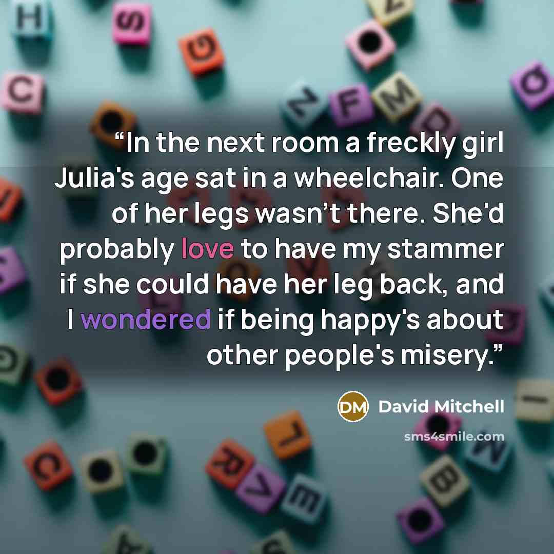 “In the next room a freckly girl Julia's age sat in a wheelchair. One of her legs wasn't there. She'd probably love to have my stammer if she could have her leg back, and I wondered if being happy's about other people's misery.” quote by David Mitchell