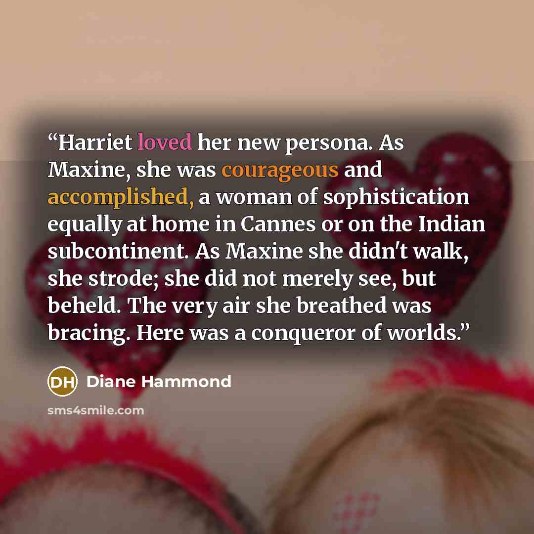 “Harriet loved her new persona. As Maxine, she was courageous and accomplished, a woman of sophistication equally at home in Cannes or on the Indian subcontinent. As Maxine she didn't walk, she strode; she did not merely see, but beheld. The very air she breathed was bracing. Here was a conqueror…” quote by Diane Hammond